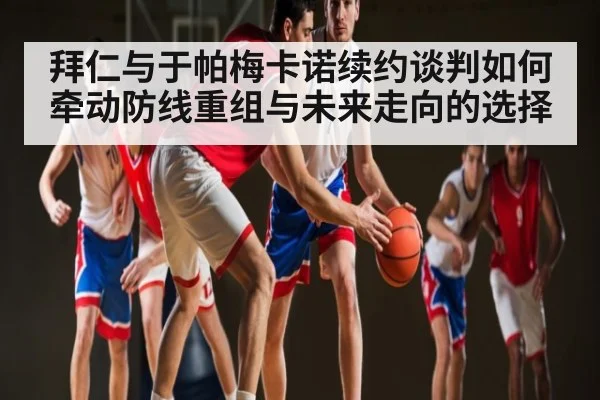 拜仁与于帕梅卡诺续约谈判如何牵动防线重组与未来走向的选择